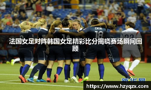 法国女足对阵韩国女足精彩比分揭晓赛场瞬间回顾